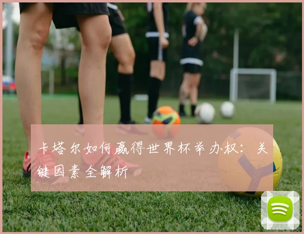 卡塔尔如何赢得世界杯举办权：关键因素全解析
