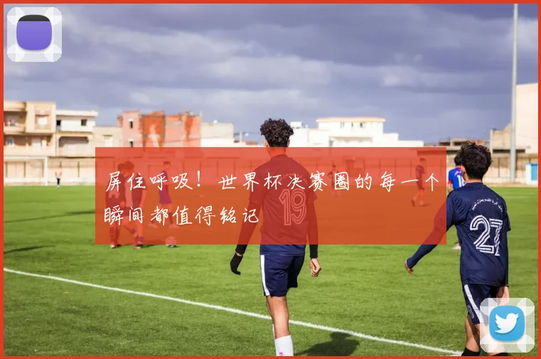 屏住呼吸！世界杯决赛圈的每一个瞬间都值得铭记