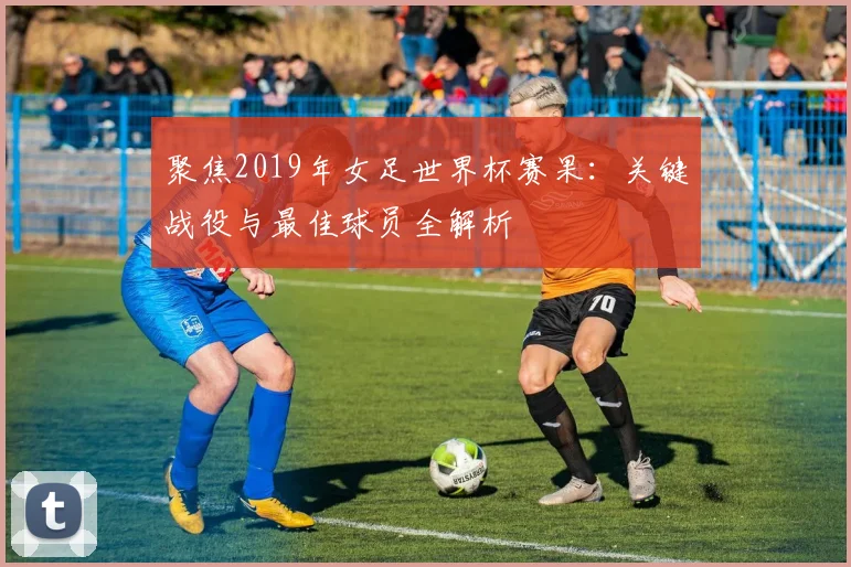 聚焦2019年女足世界杯赛果：关键战役与最佳球员全解析